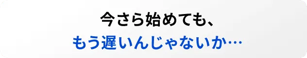 今さら始めても、もう遅いんじゃないか…