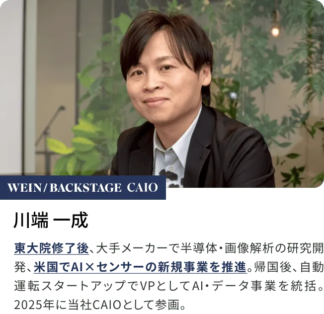 川端 一成東大院修了後、大手メーカーで半導体・画像解析の研究開発、米国でAI×センサーの新規事業を推進。帰国後、自動運転スタートアップでVPとしてAI・データ事業を統括。2025年に当社CAIOとして参画。